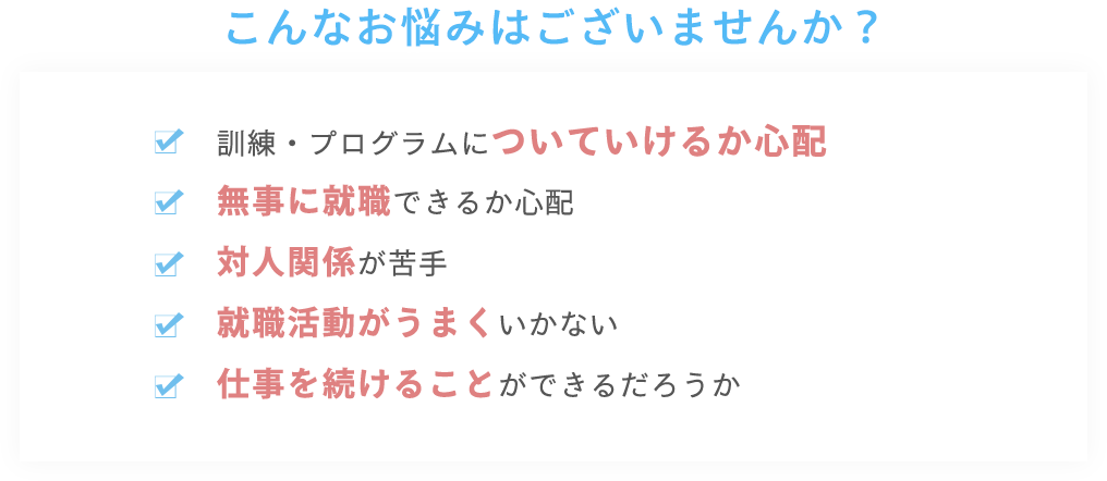 こんなお悩みはございませんか?訓練・プログラムについていけるか心配 無事に就職できるか心配 対人関係が苦手 就職活動がうまくいかない 仕事を続けることができるだろうか