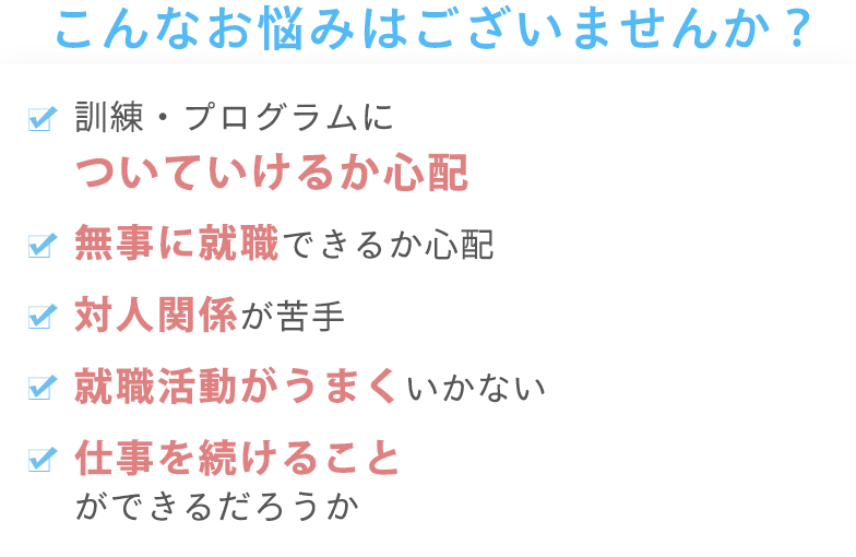 こんなお悩みはございませんか?訓練・プログラムについていけるか心配 無事に就職できるか心配 対人関係が苦手 就職活動がうまくいかない 仕事を続けることができるだろうか