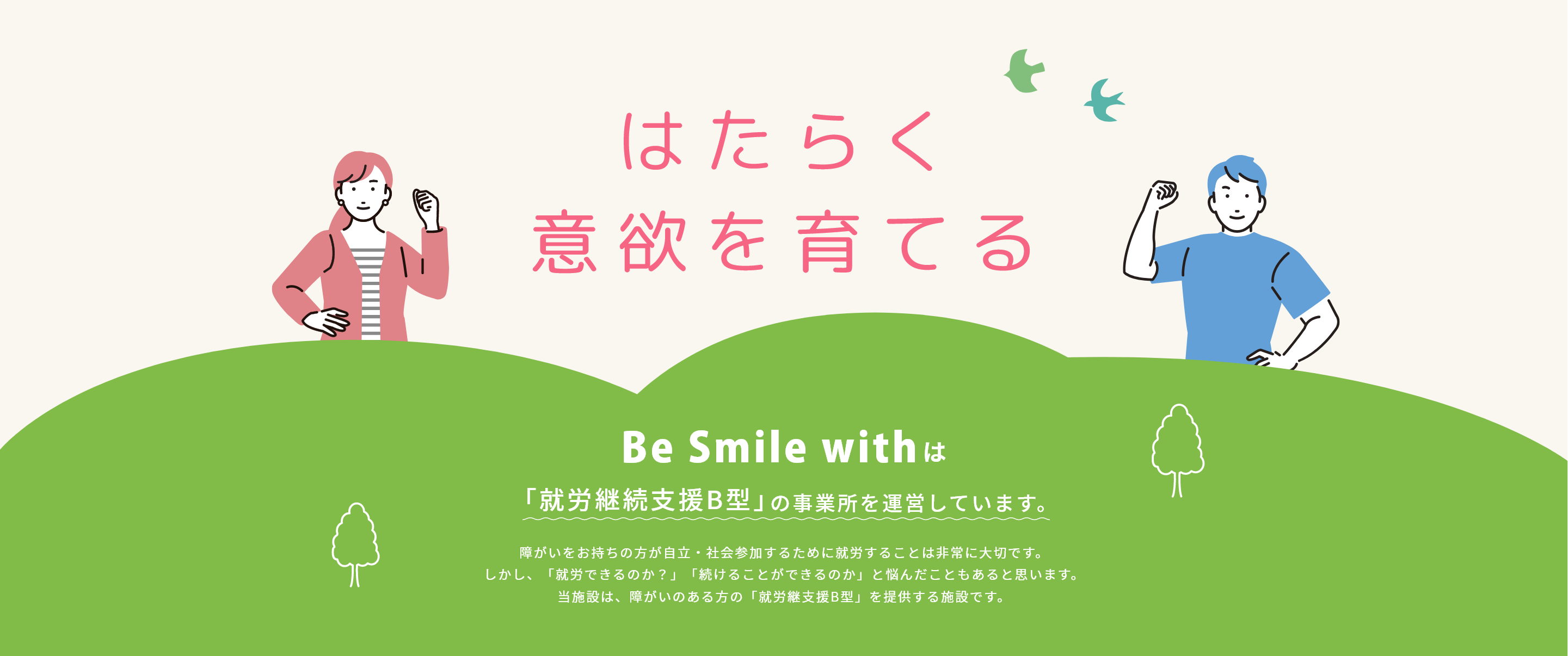 はたらく意欲を育てる Be Smile withは「就労継続支援B型」の事業所を運営しています。障がいをお持ちの方が自立・社会参加するために就労することは非常に大切です。しかし、「就労できるのか？」「続けることができるのか」と悩んだこともあると思います。当施設は、障がいのある方の「就労継支援B型」を提供する施設です。